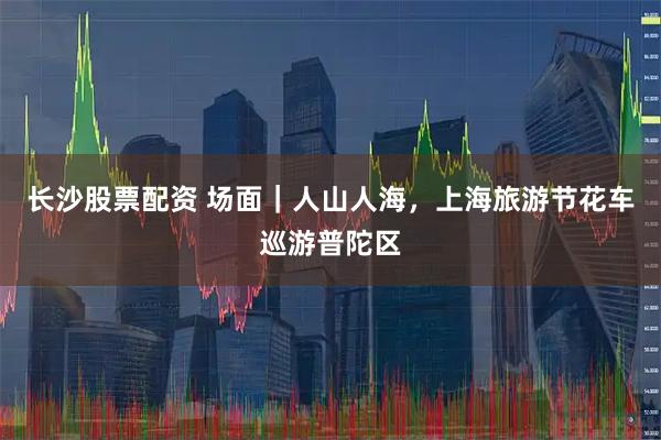 长沙股票配资 场面｜人山人海，上海旅游节花车巡游普陀区