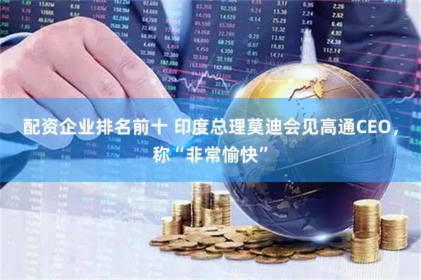 配资企业排名前十 印度总理莫迪会见高通CEO，称“非常愉快”
