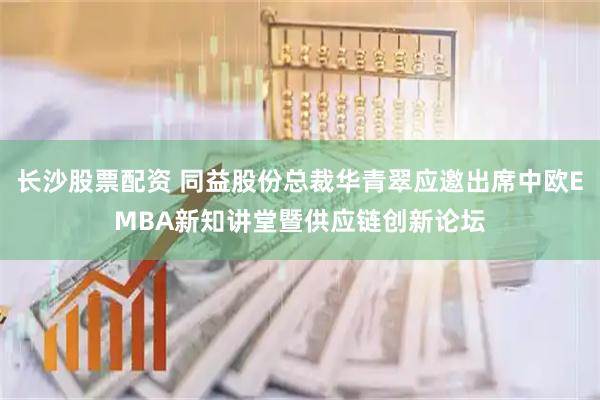 长沙股票配资 同益股份总裁华青翠应邀出席中欧EMBA新知讲堂暨供应链创新论坛