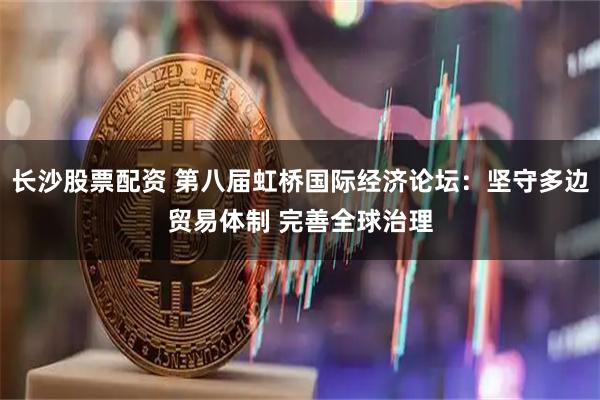 长沙股票配资 第八届虹桥国际经济论坛：坚守多边贸易体制 完善全球治理