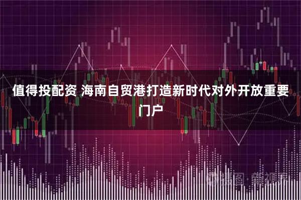 值得投配资 海南自贸港打造新时代对外开放重要门户