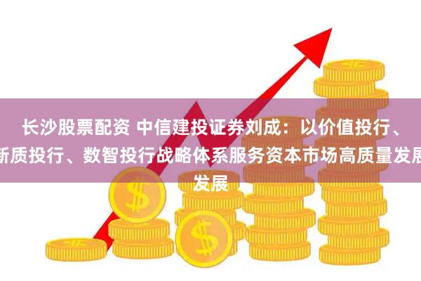 长沙股票配资 中信建投证券刘成：以价值投行、新质投行、数智投行战略体系服务资本市场高质量发展