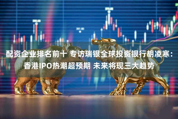 配资企业排名前十 专访瑞银全球投资银行胡凌寒：香港IPO热潮超预期 未来将现三大趋势