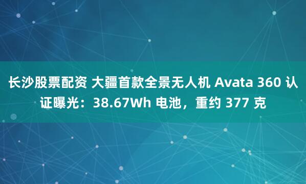 长沙股票配资 大疆首款全景无人机 Avata 360 认证曝光：38.67Wh 电池，重约 377 克