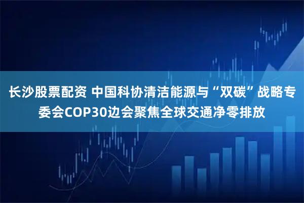 长沙股票配资 中国科协清洁能源与“双碳”战略专委会COP30边会聚焦全球交通净零排放