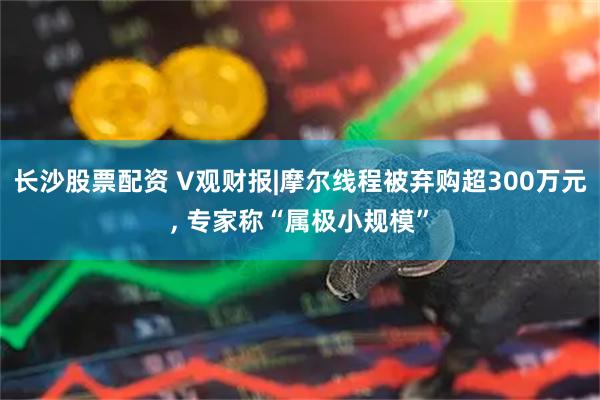 长沙股票配资 V观财报|摩尔线程被弃购超300万元, 专家称“属极小规模”