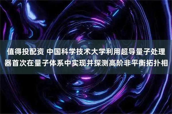 值得投配资 中国科学技术大学利用超导量子处理器首次在量子体系中实现并探测高阶非平衡拓扑相
