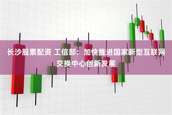 长沙股票配资 工信部：加快推进国家新型互联网交换中心创新发展