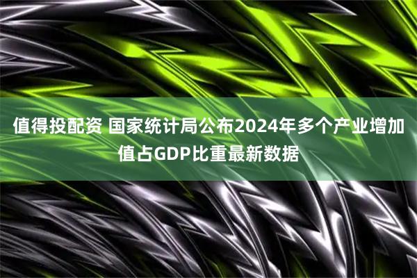 值得投配资 国家统计局公布2024年多个产业增加值占GDP比重最新数据
