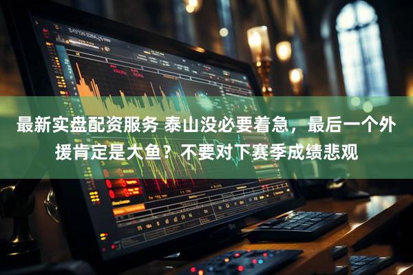 最新实盘配资服务 泰山没必要着急，最后一个外援肯定是大鱼？不要对下赛季成绩悲观