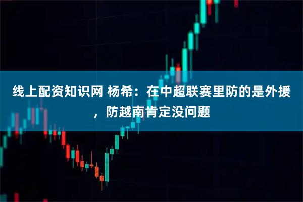 线上配资知识网 杨希：在中超联赛里防的是外援，防越南肯定没问题