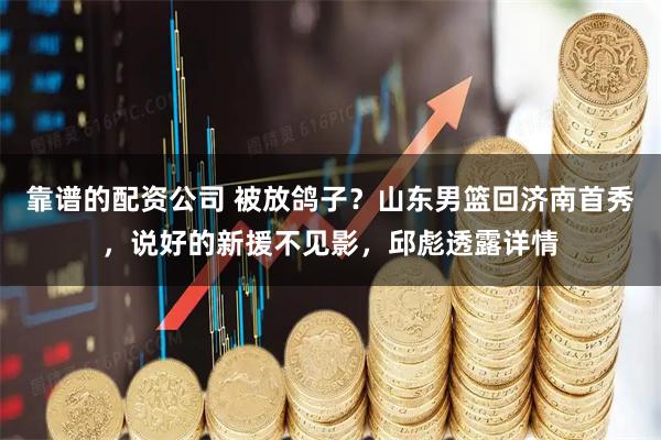 靠谱的配资公司 被放鸽子？山东男篮回济南首秀，说好的新援不见影，邱彪透露详情