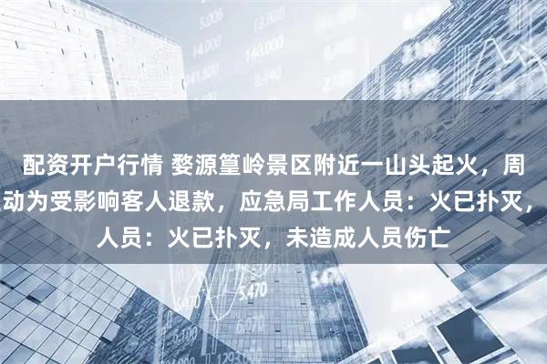 配资开户行情 婺源篁岭景区附近一山头起火，周边一酒店老板主动为受影响客人退款，应急局工作人员：火已扑灭，未造成人员伤亡