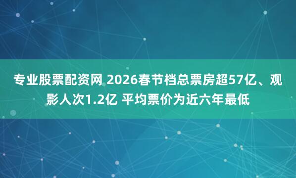 专业股票配资网 2026春节档总票房超57亿、观影人次1.2亿 平均票价为近六年最低