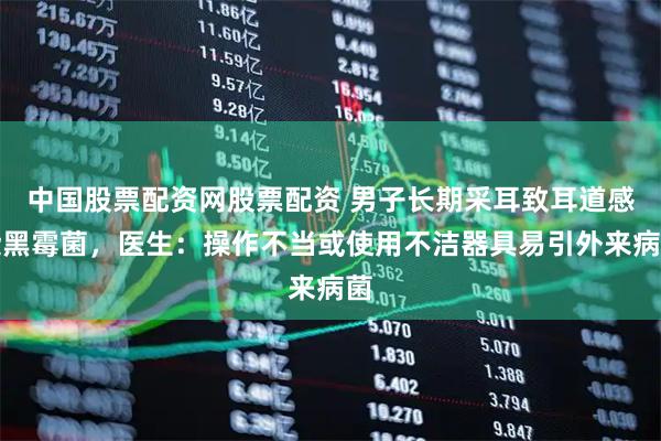 中国股票配资网股票配资 男子长期采耳致耳道感染黑霉菌，医生：操作不当或使用不洁器具易引外来病菌