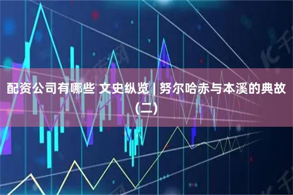 配资公司有哪些 文史纵览 | 努尔哈赤与本溪的典故(二)