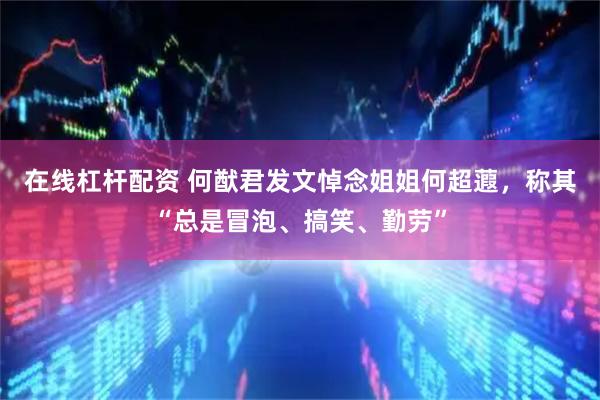 在线杠杆配资 何猷君发文悼念姐姐何超蕸，称其“总是冒泡、搞笑、勤劳”