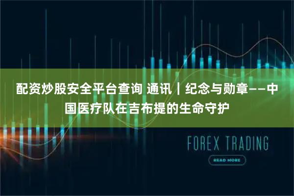 配资炒股安全平台查询 通讯｜纪念与勋章——中国医疗队在吉布提的生命守护