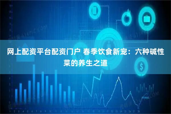 网上配资平台配资门户 春季饮食新宠：六种碱性菜的养生之道