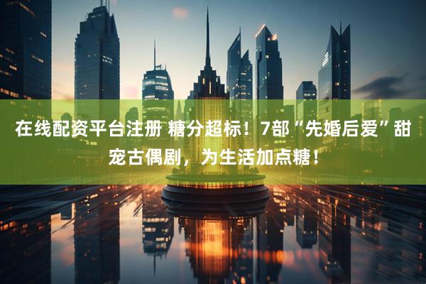 在线配资平台注册 糖分超标！7部“先婚后爱”甜宠古偶剧，为生活加点糖！
