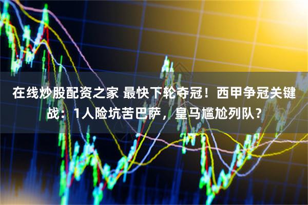 在线炒股配资之家 最快下轮夺冠!西甲争冠关键战:1人险坑苦巴萨,皇马尴尬列队?