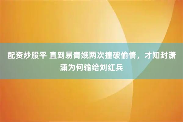 配资炒股平 直到易青娥两次撞破偷情,才知封潇潇为何输给刘红兵