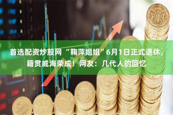 首选配资炒股网 “鞠萍姐姐”6月1日正式退休,籍贯威海荣成!网友:几代人的回忆