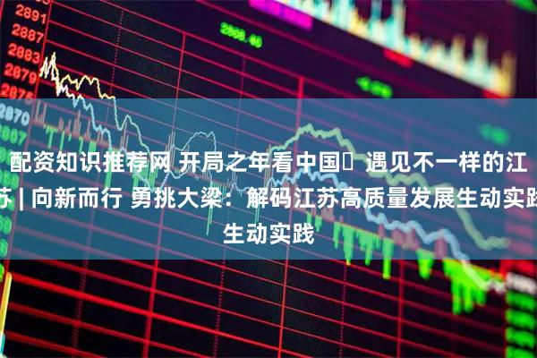 配资知识推荐网 开局之年看中国・遇见不一样的江苏 | 向新而行 勇挑大梁：解码江苏高质量发展生动实践