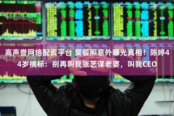 高声誉网络配资平台 聚餐照意外曝光真相！陈婷44岁摘标：别再叫我张艺谋老婆，叫我CEO