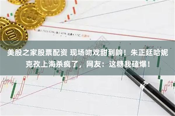 美股之家股票配资 现场吻戏甜到齁!朱正廷哈妮克孜上海杀疯了,网友:这糖我磕爆!