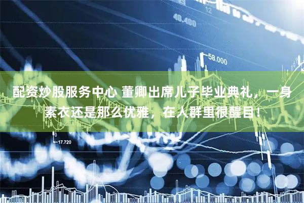 配资炒股服务中心 董卿出席儿子毕业典礼,一身素衣还是那么优雅,在人群里很醒目!