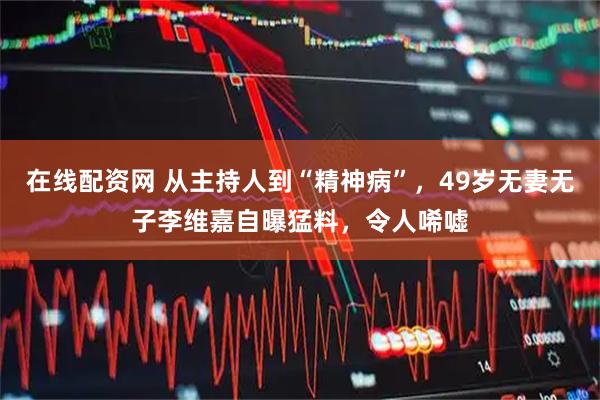 在线配资网 从主持人到“精神病”,49岁无妻无子李维嘉自曝猛料,令人唏嘘